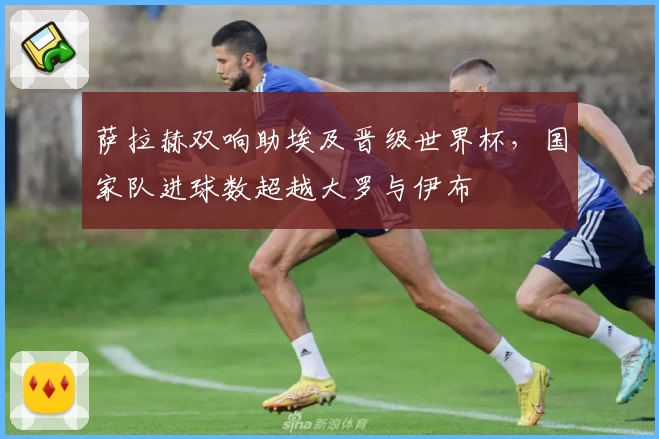 萨拉赫双响助埃及晋级世界杯,国家队进球数超越大罗与伊布