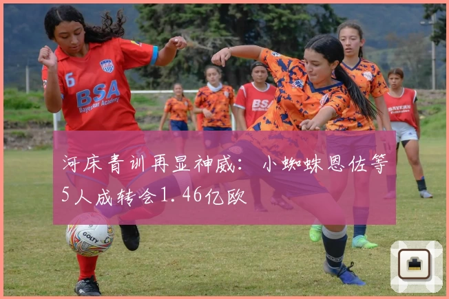河床青训再显神威：小蜘蛛恩佐等5人成转会1.46亿欧