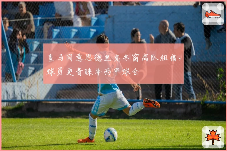 皇马同意恩德里克冬窗离队租借，球员更青睐非西甲球会