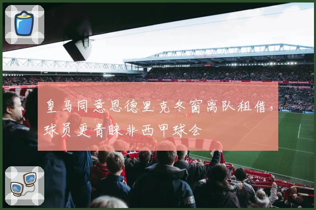 皇马同意恩德里克冬窗离队租借，球员更青睐非西甲球会