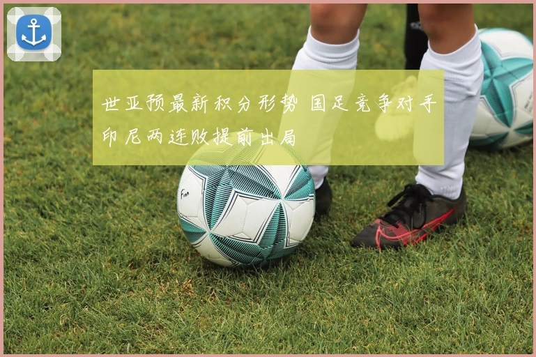 世亚预最新积分形势 国足竞争对手印尼两连败提前出局