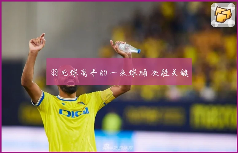 羽毛球高手的一米球桶 决胜关键