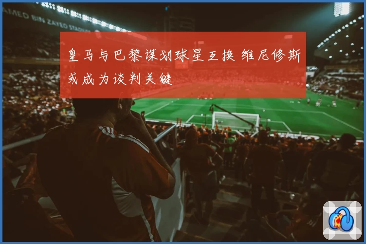 皇马与巴黎谋划球星互换 维尼修斯或成为谈判关键