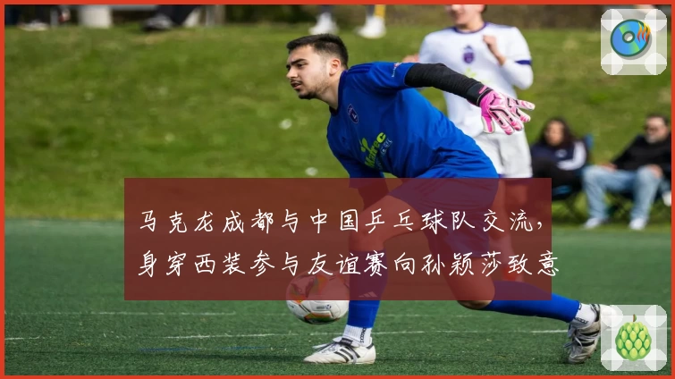 马克龙成都与中国乒乓球队交流，身穿西装参与友谊赛向孙颖莎致意