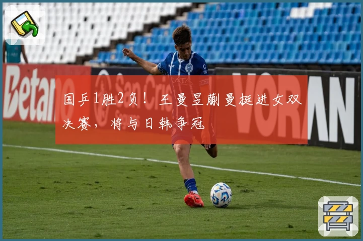 国乒1胜2负！王曼昱蒯曼挺进女双决赛，将与日韩争冠