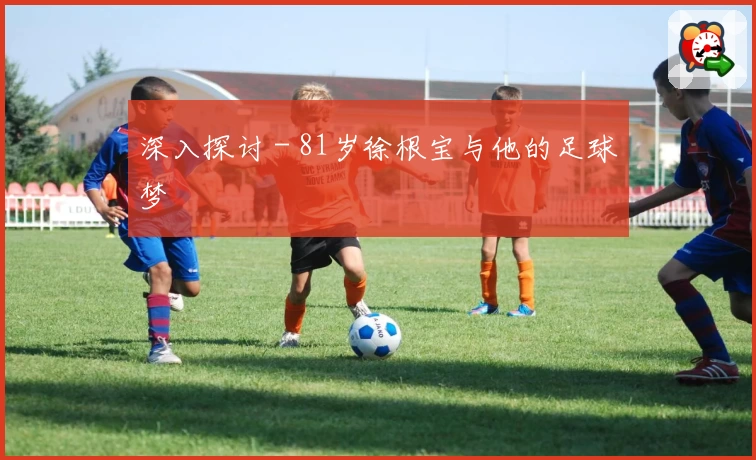 深入探讨 - 81岁徐根宝与他的足球梦