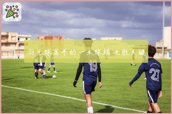 羽毛球高手的一米球桶 决胜关键