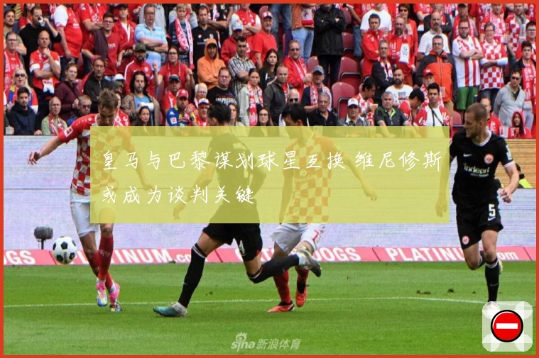 皇马与巴黎谋划球星互换 维尼修斯或成为谈判关键