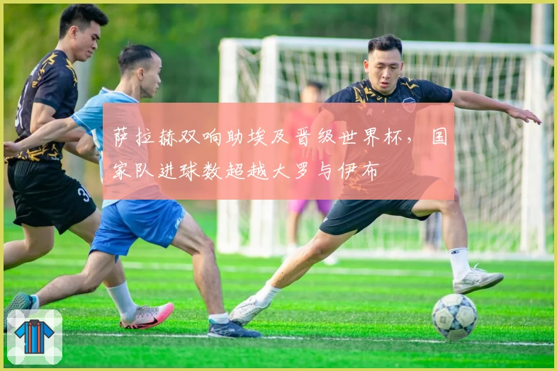 萨拉赫双响助埃及晋级世界杯,国家队进球数超越大罗与伊布