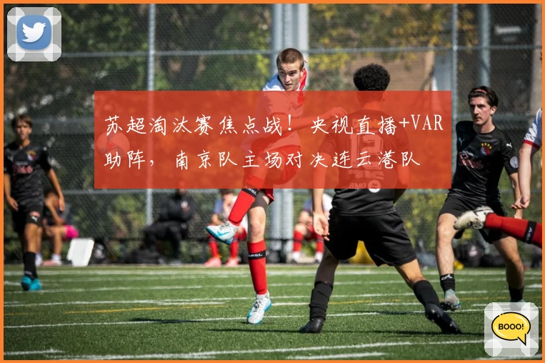 苏超淘汰赛焦点战!央视直播+VAR助阵,南京队主场对决连云港队