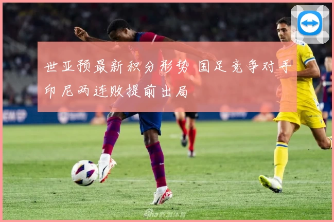 世亚预最新积分形势 国足竞争对手印尼两连败提前出局