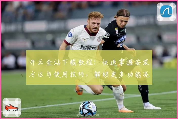 开云全站下载教程：快速掌握安装方法与使用技巧，解锁更多功能亮点